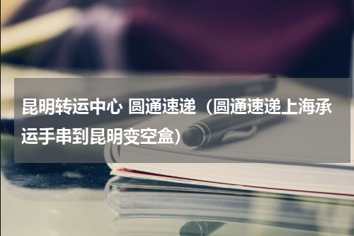 昆明转运中心 圆通速递（圆通速递上海承运手串到昆明变空盒）