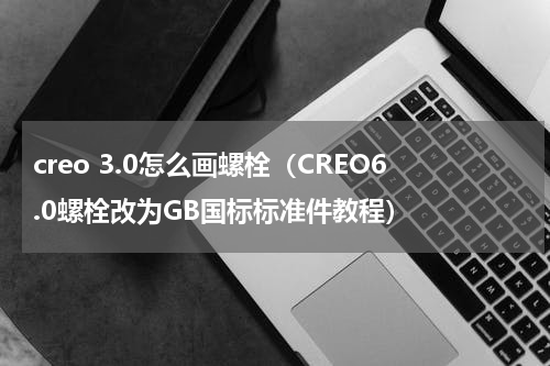 creo 3.0怎么画螺栓（CREO6.0螺栓改为GB国标标准件教程）