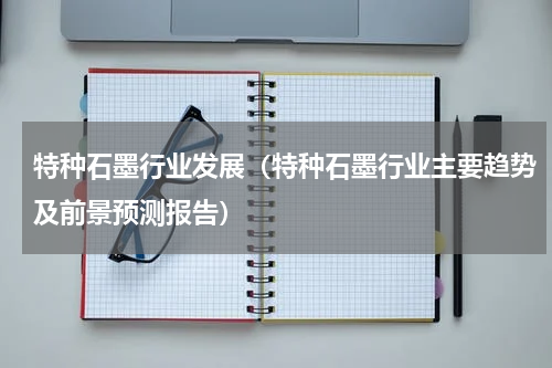 特种石墨行业发展（特种石墨行业主要趋势及前景预测报告）