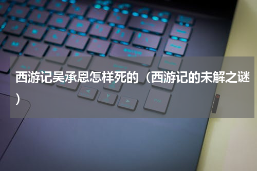 西游记吴承恩怎样死的（西游记的未解之谜）