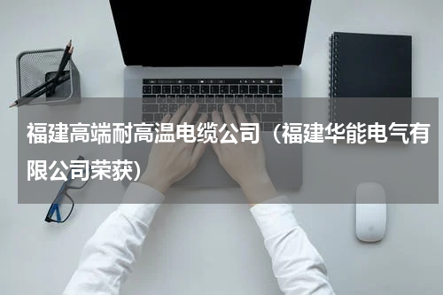 福建高端耐高温电缆公司（福建华能电气有限公司荣获）