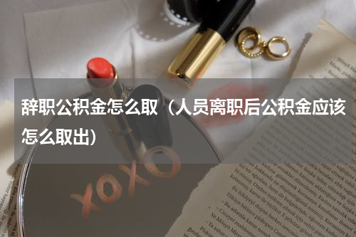 辞职公积金怎么取（人员离职后公积金应该怎么取出）