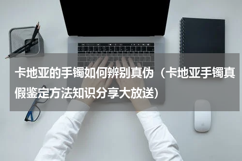 卡地亚的手镯如何辨别真伪（卡地亚手镯真假鉴定方法知识分享大放送）