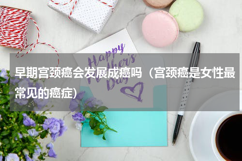 早期宫颈癌会发展成癌吗（宫颈癌是女性最常见的癌症）