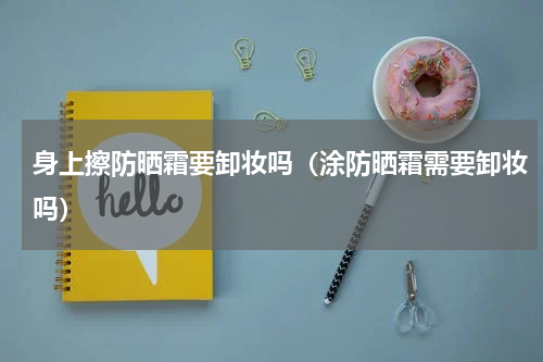 身上擦防晒霜要卸妆吗（涂防晒霜需要卸妆吗）