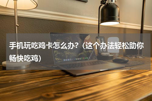 手机玩吃鸡卡怎么办?（这个办法轻松助你畅快吃鸡）