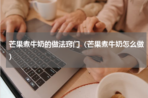 芒果煮牛奶的做法窍门（芒果煮牛奶怎么做）
