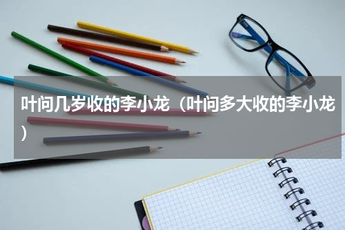 叶问几岁收的李小龙（叶问多大收的李小龙）