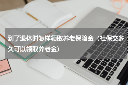 到了退休时怎样领取养老保险金（社保交多久可以领取养老金）