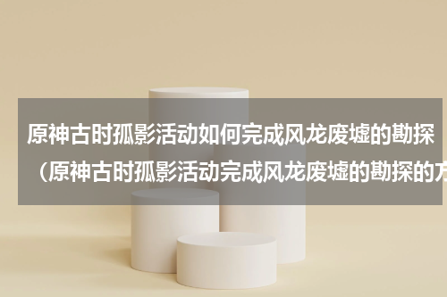 原神古时孤影活动如何完成风龙废墟的勘探（原神古时孤影活动完成风龙废墟的勘探的方法）