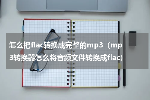 怎么把flac转换成完整的mp3（mp3转换器怎么将音频文件转换成flac）