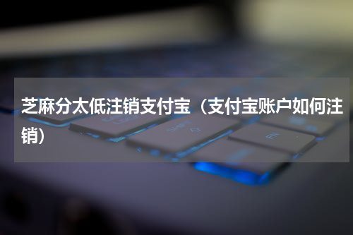 芝麻分太低注销支付宝（支付宝账户如何注销）