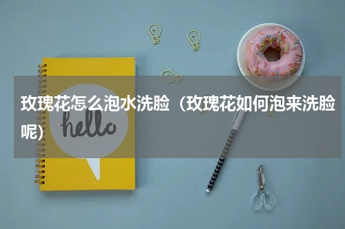 玫瑰花怎么泡水洗脸（玫瑰花如何泡来洗脸呢）