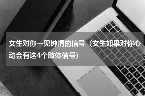 女生对你一见钟情的信号（女生如果对你心动会有这4个肢体信号）
