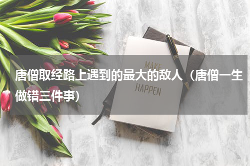 唐僧取经路上遇到的最大的敌人（唐僧一生做错三件事）