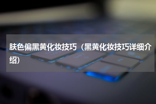 肤色偏黑黄化妆技巧（黑黄化妆技巧详细介绍）