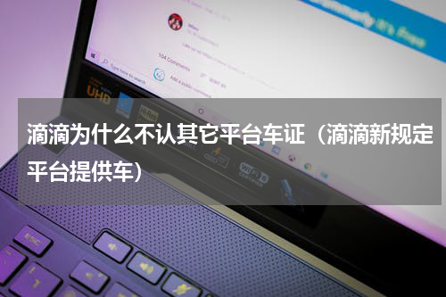 滴滴为什么不认其它平台车证（滴滴新规定平台提供车）