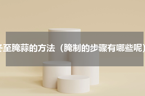 冬至腌蒜的方法（腌制的步骤有哪些呢）