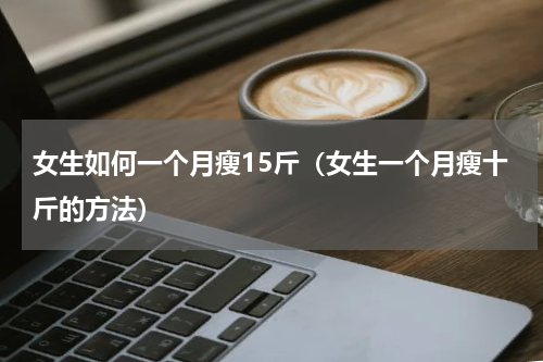 女生如何一个月瘦15斤（女生一个月瘦十斤的方法）