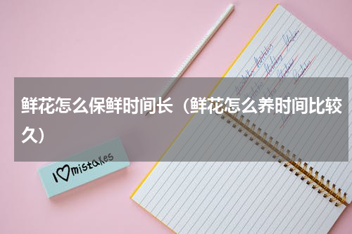 鲜花怎么保鲜时间长（鲜花怎么养时间比较久）