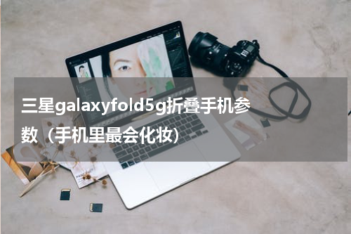 三星galaxyfold5g折叠手机参数（手机里最会化妆）