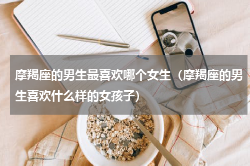 摩羯座的男生最喜欢哪个女生（摩羯座的男生喜欢什么样的女孩子）