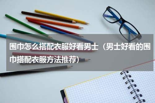 围巾怎么搭配衣服好看男士（男士好看的围巾搭配衣服方法推荐）