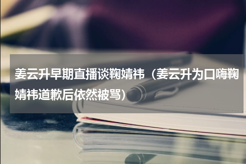 姜云升早期直播谈鞠婧祎（姜云升为口嗨鞠婧祎道歉后依然被骂）