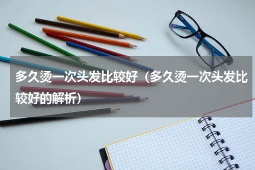 多久烫一次头发比较好（多久烫一次头发比较好的解析）