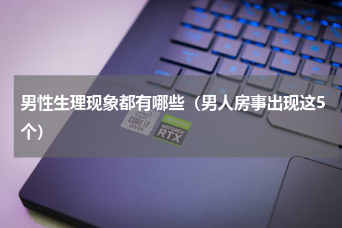 男性生理现象都有哪些（男人房事出现这5个）