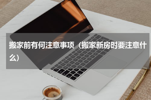 搬家前有何注意事项（搬家新房时要注意什么）