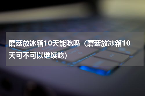 蘑菇放冰箱10天能吃吗（蘑菇放冰箱10天可不可以继续吃）