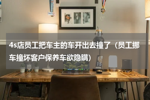 4s店员工把车主的车开出去撞了（员工挪车撞坏客户保养车欲隐瞒）