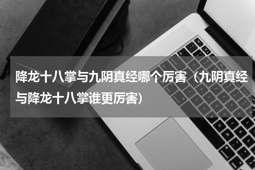 降龙十八掌与九阴真经哪个厉害（九阴真经与降龙十八掌谁更厉害）