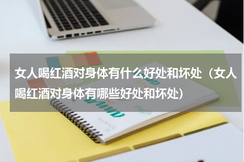 女人喝红酒对身体有什么好处和坏处（女人喝红酒对身体有哪些好处和坏处）