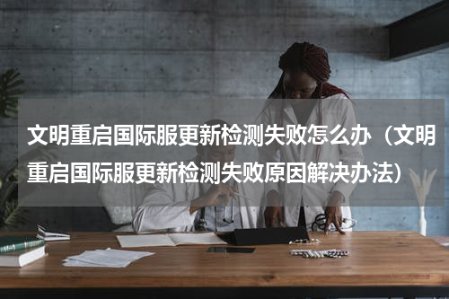 文明重启国际服更新检测失败怎么办（文明重启国际服更新检测失败原因解决办法）