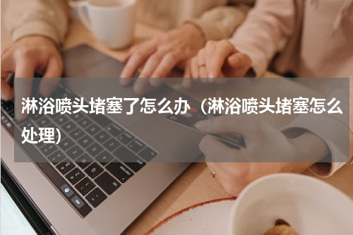 淋浴喷头堵塞了怎么办（淋浴喷头堵塞怎么处理）