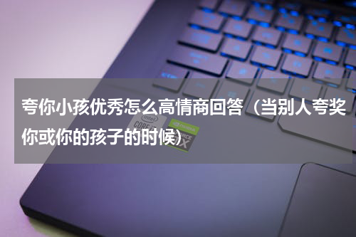 夸你小孩优秀怎么高情商回答（当别人夸奖你或你的孩子的时候）