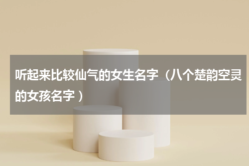 听起来比较仙气的女生名字（八个楚韵空灵的女孩名字 ）