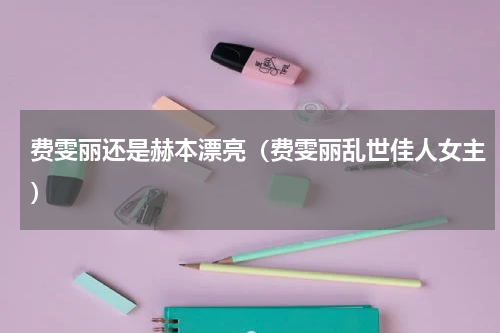 费雯丽还是赫本漂亮（费雯丽乱世佳人女主）