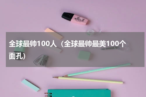 全球最帅100人（全球最帅最美100个面孔）