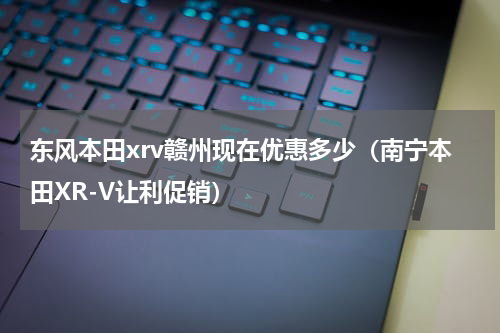 东风本田xrv赣州现在优惠多少（南宁本田XR-V让利促销）