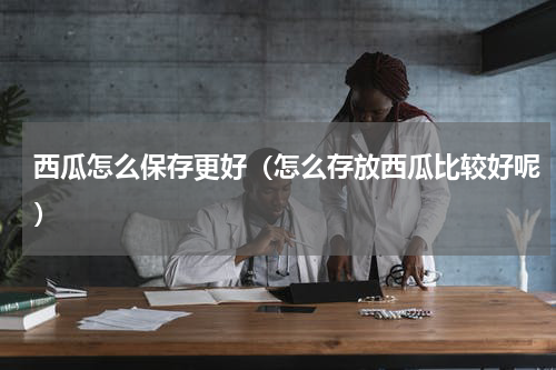 西瓜怎么保存更好（怎么存放西瓜比较好呢）