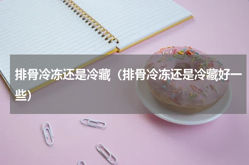 排骨冷冻还是冷藏（排骨冷冻还是冷藏好一些）
