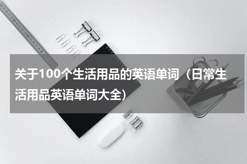 关于100个生活用品的英语单词（日常生活用品英语单词大全）