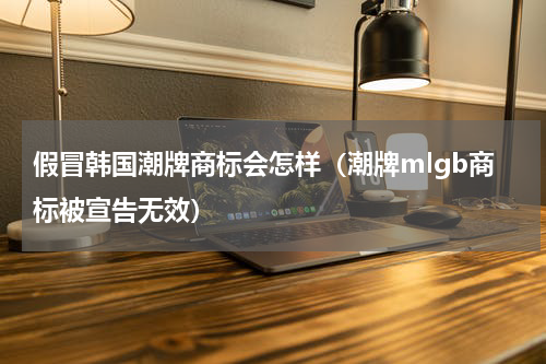假冒韩国潮牌商标会怎样（潮牌mlgb商标被宣告无效）