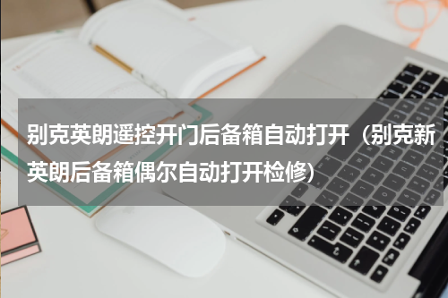别克英朗遥控开门后备箱自动打开（别克新英朗后备箱偶尔自动打开检修）
