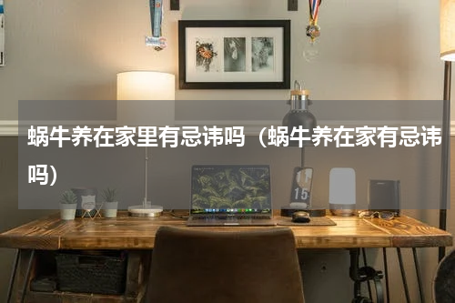 蜗牛养在家里有忌讳吗（蜗牛养在家有忌讳吗）