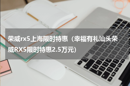 荣威rx5上海限时特惠（幸福有礼汕头荣威RX5限时特惠2.5万元）