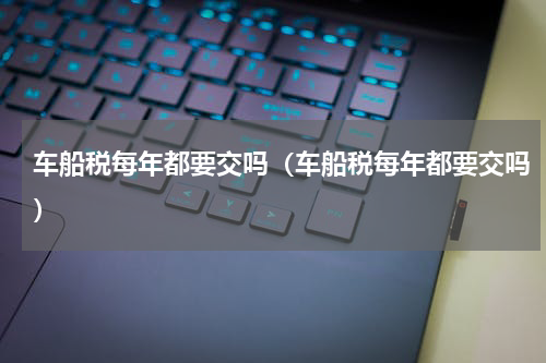 车船税每年都要交吗（车船税每年都要交吗）